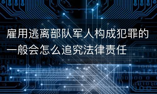雇用逃离部队军人构成犯罪的一般会怎么追究法律责任