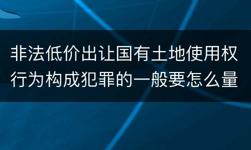非法低价出让国有土地使用权行为构成犯罪的一般要怎么量刑