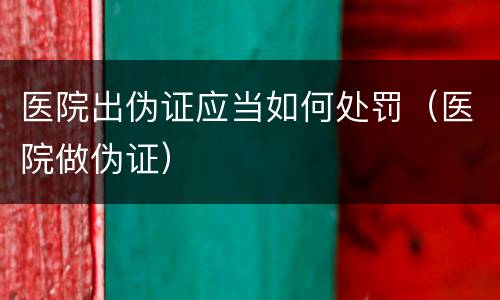 医院出伪证应当如何处罚（医院做伪证）