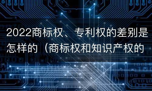 2022商标权、专利权的差别是怎样的（商标权和知识产权的区别）
