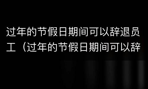 过年的节假日期间可以辞退员工（过年的节假日期间可以辞退员工嘛）