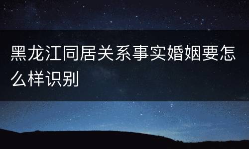 黑龙江同居关系事实婚姻要怎么样识别