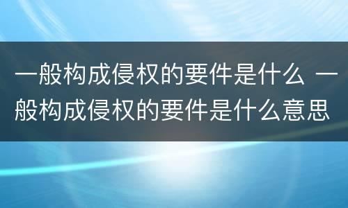 一般构成侵权的要件是什么 一般构成侵权的要件是什么意思