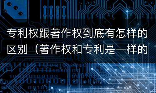 专利权跟著作权到底有怎样的区别（著作权和专利是一样的吗）