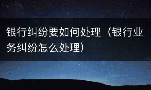 银行纠纷要如何处理（银行业务纠纷怎么处理）