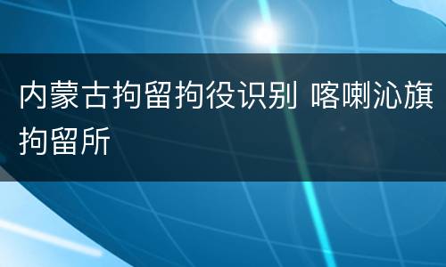 内蒙古拘留拘役识别 喀喇沁旗拘留所