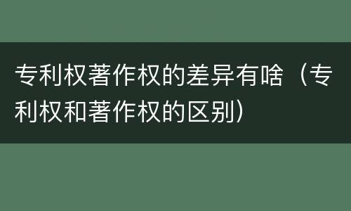 专利权著作权的差异有啥（专利权和著作权的区别）