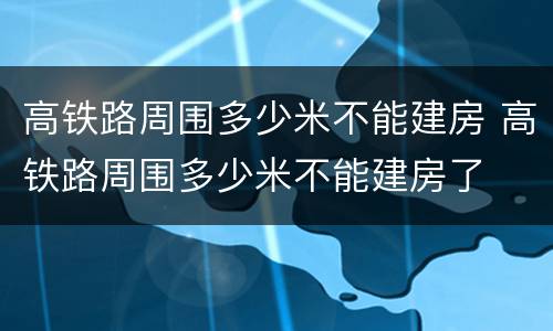 高铁路周围多少米不能建房 高铁路周围多少米不能建房了