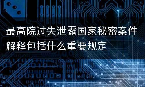 最高院过失泄露国家秘密案件解释包括什么重要规定