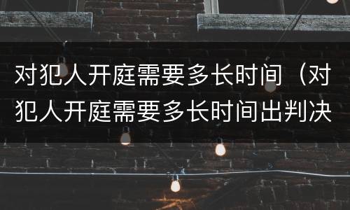 对犯人开庭需要多长时间（对犯人开庭需要多长时间出判决书）
