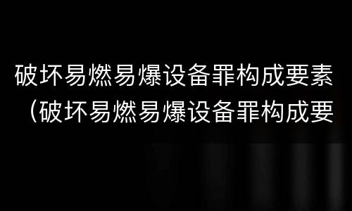 破坏易燃易爆设备罪构成要素（破坏易燃易爆设备罪构成要素包括）