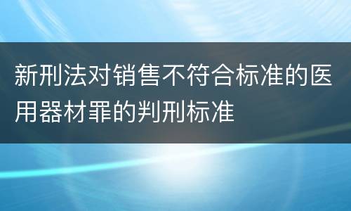新刑法对销售不符合标准的医用器材罪的判刑标准