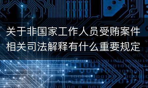关于非国家工作人员受贿案件相关司法解释有什么重要规定