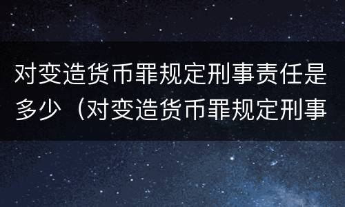 对变造货币罪规定刑事责任是多少（对变造货币罪规定刑事责任是多少岁以上）