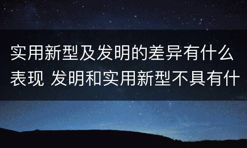 实用新型及发明的差异有什么表现 发明和实用新型不具有什么特性
