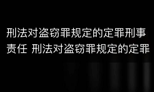 刑法对盗窃罪规定的定罪刑事责任 刑法对盗窃罪规定的定罪刑事责任是