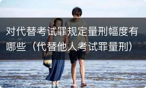 对代替考试罪规定量刑幅度有哪些（代替他人考试罪量刑）