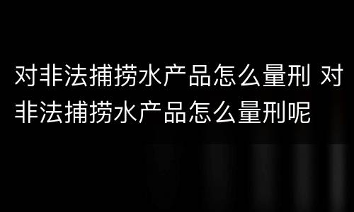 对非法捕捞水产品怎么量刑 对非法捕捞水产品怎么量刑呢