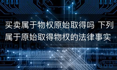买卖属于物权原始取得吗 下列属于原始取得物权的法律事实是