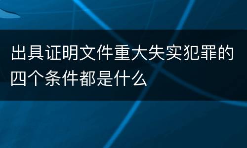 出具证明文件重大失实犯罪的四个条件都是什么