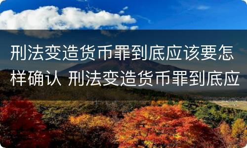 刑法变造货币罪到底应该要怎样确认 刑法变造货币罪到底应该要怎样确认财产