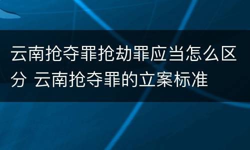 云南抢夺罪抢劫罪应当怎么区分 云南抢夺罪的立案标准