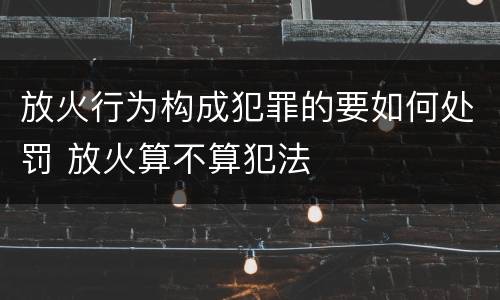 放火行为构成犯罪的要如何处罚 放火算不算犯法