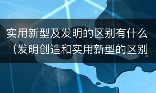 实用新型及发明的区别有什么（发明创造和实用新型的区别）