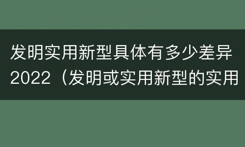 发明实用新型具体有多少差异2022（发明或实用新型的实用性）
