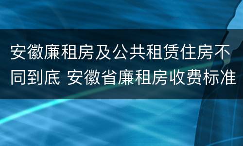 安徽廉租房及公共租赁住房不同到底 安徽省廉租房收费标准