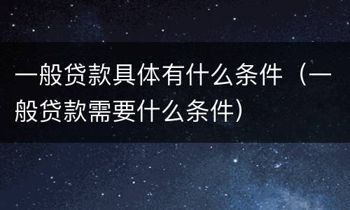 一般贷款具体有什么条件（一般贷款需要什么条件）