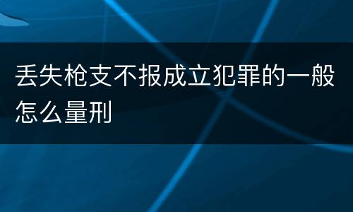 丢失枪支不报成立犯罪的一般怎么量刑