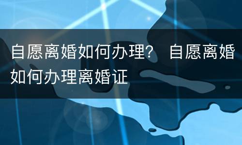 自愿离婚如何办理？ 自愿离婚如何办理离婚证