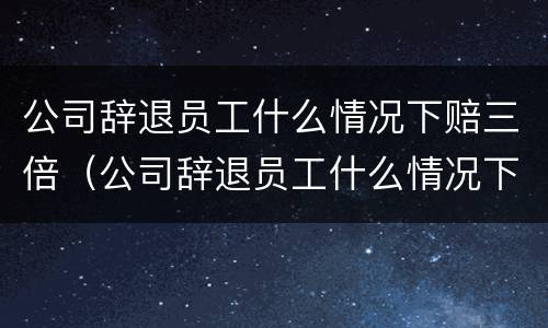 公司辞退员工什么情况下赔三倍（公司辞退员工什么情况下给双倍赔偿）