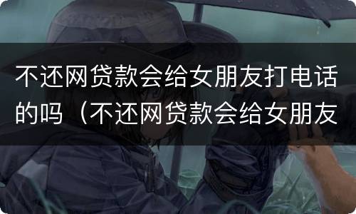 不还网贷款会给女朋友打电话的吗（不还网贷款会给女朋友打电话的吗怎么办）