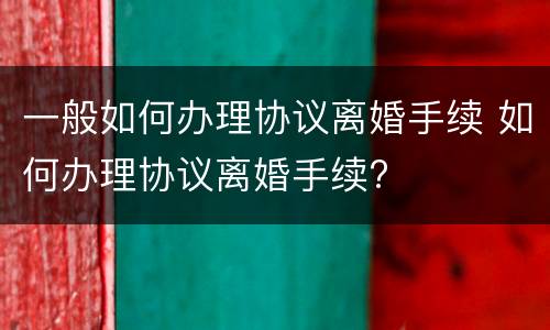 一般如何办理协议离婚手续 如何办理协议离婚手续?