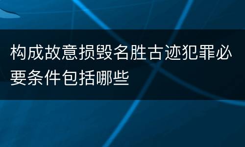 构成故意损毁名胜古迹犯罪必要条件包括哪些