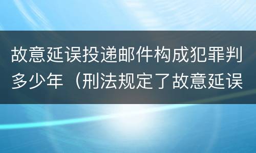 故意延误投递邮件构成犯罪判多少年（刑法规定了故意延误投递邮件罪）
