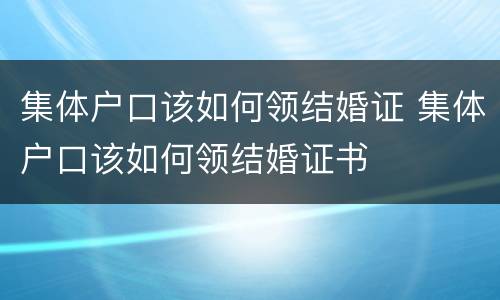 集体户口该如何领结婚证 集体户口该如何领结婚证书