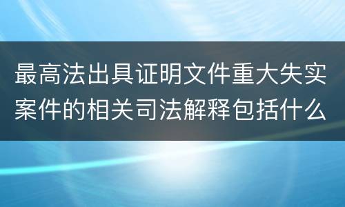 最高法出具证明文件重大失实案件的相关司法解释包括什么重要规定