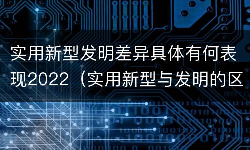 实用新型发明差异具体有何表现2022（实用新型与发明的区别有哪些）