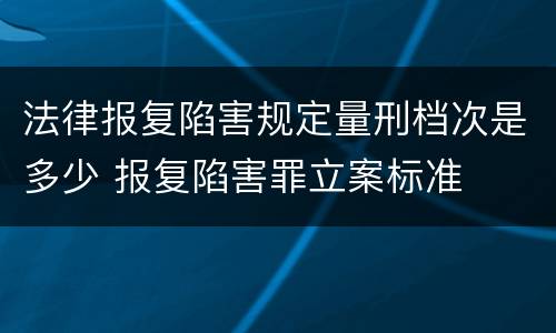 法律报复陷害规定量刑档次是多少 报复陷害罪立案标准