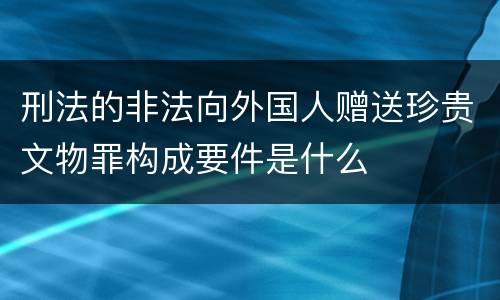 刑法的非法向外国人赠送珍贵文物罪构成要件是什么