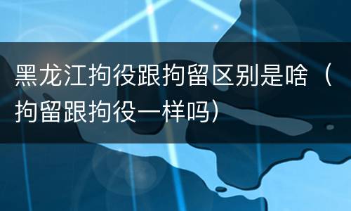 黑龙江拘役跟拘留区别是啥（拘留跟拘役一样吗）
