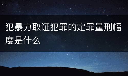 犯暴力取证犯罪的定罪量刑幅度是什么