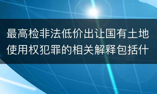 最高检非法低价出让国有土地使用权犯罪的相关解释包括什么主要规定
