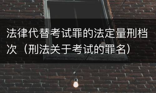 法律代替考试罪的法定量刑档次（刑法关于考试的罪名）