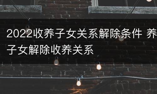 2022收养子女关系解除条件 养子女解除收养关系