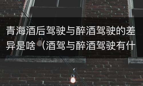 青海酒后驾驶与醉酒驾驶的差异是啥（酒驾与醉酒驾驶有什么区别）