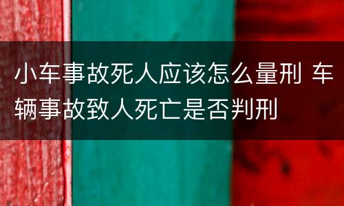 小车事故死人应该怎么量刑 车辆事故致人死亡是否判刑